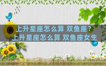 上升星座怎么算 双鱼座？上升星座怎么算 双鱼座女生